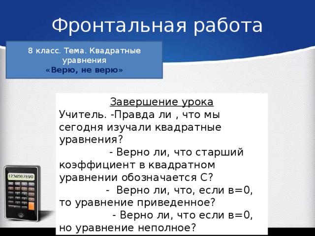 Фронтальная работа 8 класс. Тема. Квадратные уравнения «Верю, не верю» Завершение урока Учитель. -Правда ли , что мы сегодня изучали квадратные уравнения?  - Верно ли, что старший коэффициент в квадратном уравнении обозначается С?  - Верно ли, что, если в=0, то уравнение приведенное?  - Верно ли, что если в=0, но уравнение неполное?