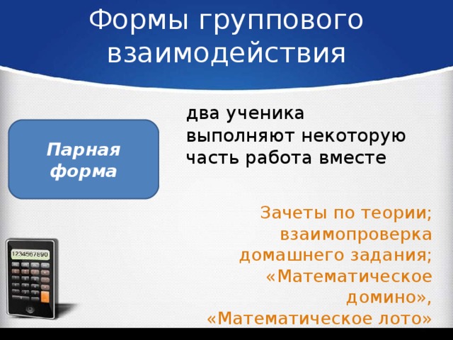 Формы группового взаимодействия два ученика выполняют некоторую часть работа вместе Парная форма Зачеты по теории; взаимопроверка домашнего задания; «Математическое домино», «Математическое лото»