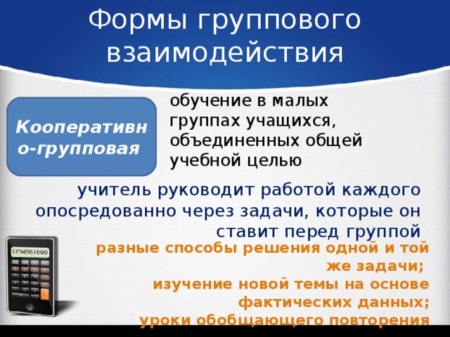 Формы группового взаимодействия обучение в малых группах учащихся, объединенных общей учебной целью Кооперативно-групповая учитель руководит работой каждого опосредованно через задачи, которые он ставит перед группой разные способы решения одной и той же задачи; изучение новой темы на основе фактических данных; уроки обобщающего повторения