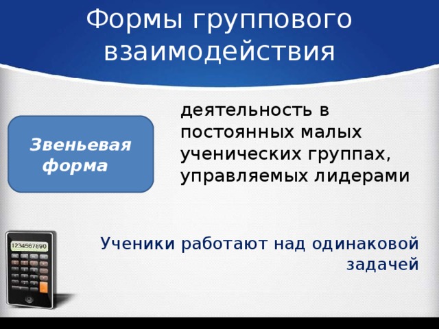 Формы группового взаимодействия деятельность в постоянных малых ученических группах, управляемых лидерами Звеньевая форма    Ученики работают над одинаковой задачей