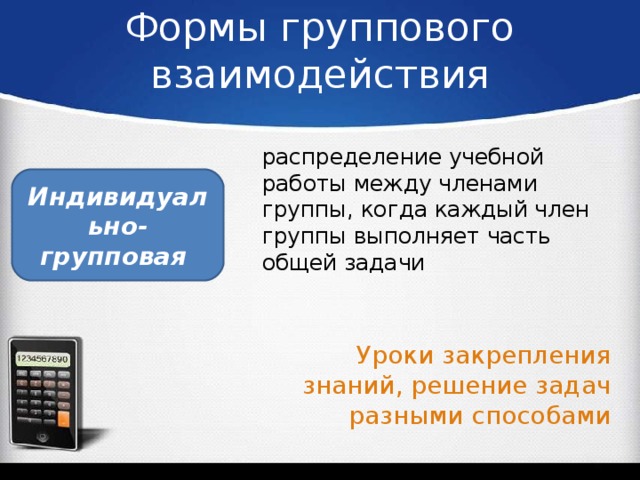 Формы группового взаимодействия распределение учебной работы между членами группы, когда каждый член группы выполняет часть общей задачи Индивидуально-групповая Уроки закрепления знаний, решение задач разными способами