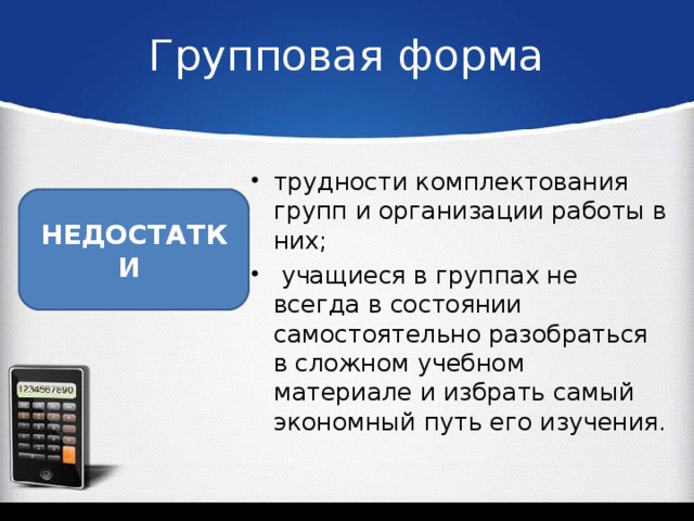 Групповая форма трудности комплектования групп и организации работы в них;  учащиеся в группах не всегда в состоянии самостоятельно разобраться в сложном учебном материале и избрать самый экономный путь его изучения.  НЕДОСТАТКИ