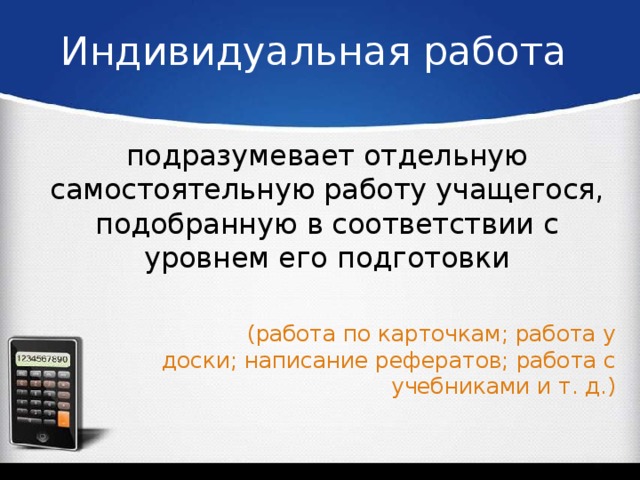Индивидуальная работа подразумевает отдельную самостоятельную работу учащегося, подобранную в соответствии с уровнем его подготовки (работа по карточкам; работа у доски; написание рефератов; работа с учебниками и т. д.)