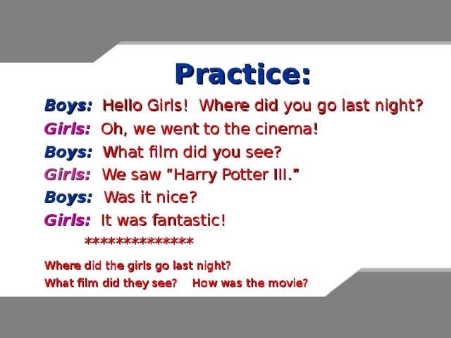 Practice:  Boys:  Hello Girls! Where did you go last night?  Girls:  Oh, we went to the cinema!  Boys: What film did you see?  Girls: We saw “Harry Potter III.”  Boys:  Was it nice?  Girls:  It was fantastic!   **************  Where did the girls go last night?  What film did they see? How was the movie? 