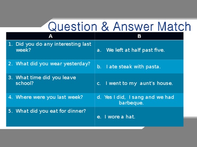 A B Did you do any interesting last week?  a. We left at half past five. What did you wear yesterday?  b. I ate steak with pasta. What time did you leave school?  c. I went to my aunt’s house. Where were you last week?  Yes I did, I sang and we had What did you eat for dinner?    barbeque. e. I wore a hat. 