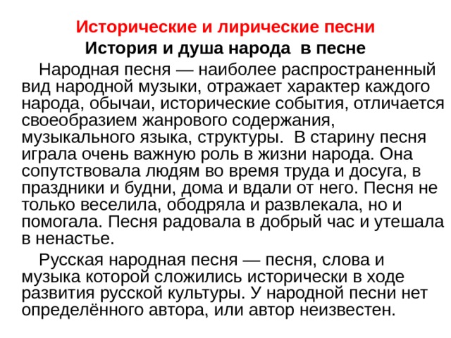 Исторические и лирические песни История и душа народа в песне  Народная песня — наиболее распространенный вид народной музыки, отражает характер каждого народа, обычаи, исторические события, отличается своеобразием жанрового содержания, музыкального языка, структуры. В старину песня играла очень важную роль в жизни народа. Она сопутствовала людям во время труда и досуга, в праздники и будни, дома и вдали от него. Песня не только веселила, ободряла и развлекала, но и помогала. Песня радовала в добрый час и утешала в ненастье.  Русская народная песня — песня, слова и музыка которой сложились исторически в ходе развития русской культуры. У народной песни нет определённого автора, или автор неизвестен. 