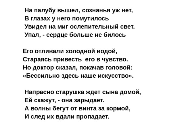  Hа палубу вышел, сознанья уж нет,  В глазах у него помутилось  Увидел на миг ослепительный свет.  Упал, - сердце больше не билось  Его отливали холодной водой, Стараясь привесть его в чувство. Но доктор сказал, покачав головой: «Бессильно здесь наше искусство».   Hапрасно старушка ждет сына домой,  Ей скажут, - она зарыдает.  А волны бегут от винта за кормой,  И след их вдали пропадает.  