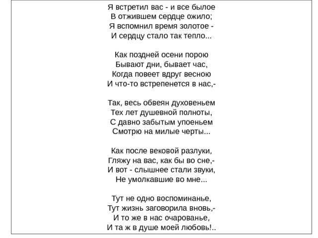 Я встретил вас - и все былое В отжившем сердце ожило; Я вспомнил время золотое - И сердцу стало так тепло... Как поздней осени порою Бывают дни, бывает час, Когда повеет вдруг весною И что-то встрепенется в нас,- Так, весь обвеян духовеньем Тех лет душевной полноты, С давно забытым упоеньем Смотрю на милые черты... Как после вековой разлуки, Гляжу на вас, как бы во сне,- И вот - слышнее стали звуки, Не умолкавшие во мне... Тут не одно воспоминанье, Тут жизнь заговорила вновь,- И то же в нас очарованье, И та ж в душе моей любовь!.. 
