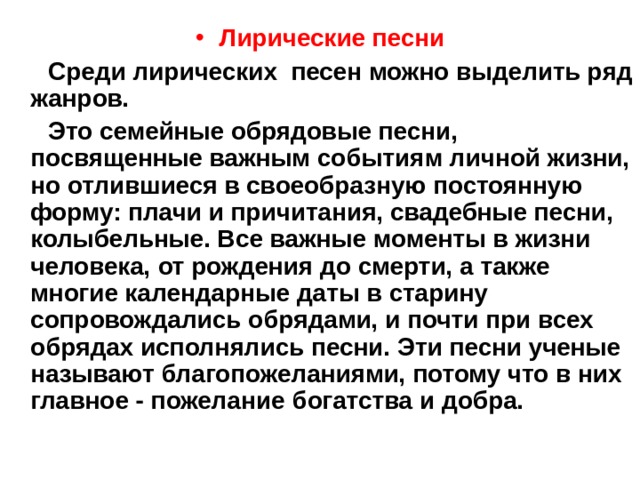 Лирические песни  Среди лирических песен можно выделить ряд жанров.  Это семейные обрядовые песни, посвященные важным событиям личной жизни, но отлившиеся в своеобразную постоянную форму: плачи и причитания, свадебные песни, колыбельные. Все важные моменты в жизни человека, от рождения до смерти, а также многие календарные даты в старину сопровождались обрядами, и почти при всех обрядах исполнялись песни. Эти песни ученые называют благопожеланиями, потому что в них главное - пожелание богатства и добра.  