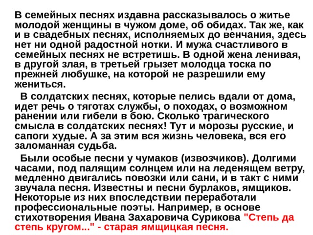  В семейных песнях издавна рассказывалось о житье молодой женщины в чужом доме, об обидах. Так же, как и в свадебных песнях, исполняемых до венчания, здесь нет ни одной радостной нотки. И мужа счастливого в семейных песнях не встретишь. В одной жена ленивая, в другой злая, в третьей грызет молодца тоска по прежней любушке, на которой не разрешили ему жениться.  В солдатских песнях, которые пелись вдали от дома, идет речь о тяготах службы, о походах, о возможном ранении или гибели в бою. Сколько трагического смысла в солдатских песнях! Тут и морозы русские, и сапоги худые. А за этим вся жизнь человека, вся его заломанная судьба.  Были особые песни у чумаков (извозчиков). Долгими часами, под палящим солнцем или на леденящем ветру, медленно двигались повозки или сани, и в такт с ними звучала песня. Известны и песни бурлаков, ямщиков. Некоторые из них впоследствии переработали профессиональные поэты. Например, в основе стихотворения Ивана Захаровича Сурикова 