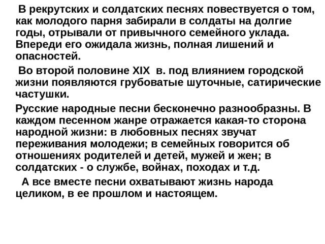  В рекрутских и солдатских песнях повествуется о том, как молодого парня забирали в солдаты на долгие годы, отрывали от привычного семейного уклада. Впереди его ожидала жизнь, полная лишений и опасностей.  Во второй половине XIX в. под влиянием городской жизни появляются грубоватые шуточные, сатирические частушки.  Русские народные песни бесконечно разнообразны. В каждом песенном жанре отражается какая-то сторона народной жизни: в любовных песнях звучат переживания молодежи; в семейных говорится об отношениях родителей и детей, мужей и жен; в солдатских - о службе, войнах, походах и т.д.  А все вместе песни охватывают жизнь народа целиком, в ее прошлом и настоящем. 