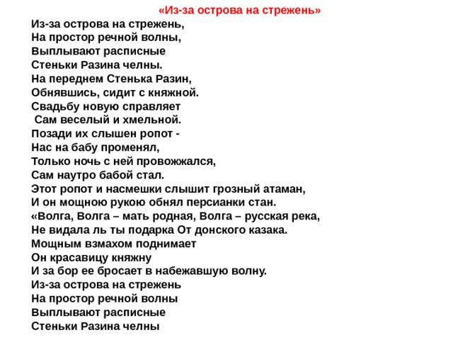 «Из-за острова на стрежень» Из-за острова на стрежень, На простор речной волны, Выплывают расписные Стеньки Разина челны. На переднем Стенька Разин, Обнявшись, сидит с княжной. Свадьбу новую справляет  Сам веселый и хмельной. Позади их слышен ропот - Нас на бабу променял, Только ночь с ней провожжался, Сам наутро бабой стал. Этот ропот и насмешки слышит грозный атаман, И он мощною рукою обнял персианки стан. «Волга, Волга – мать родная, Волга – русская река, Не видала ль ты подарка От донского казака. Мощным взмахом поднимает Он красавицу княжну И за бор ее бросает в набежавшую волну. Из-за острова на стрежень На простор речной волны Выплывают расписные Стеньки Разина челны 