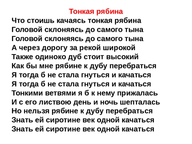 Тонкая рябина Что стоишь качаясь тонкая рябина Головой склоняясь до самого тына Головой склоняясь до самого тына А через дорогу за рекой широкой Также одиноко дуб стоит высокий Как бы мне рябине к дубу перебраться Я тогда б не стала гнуться и качаться Я тогда б не стала гнуться и качаться Тонкими ветвями я б к нему прижалась И с его листвою день и ночь шепталась Но нельзя рябине к дубу перебраться Знать ей сиротине век одной качаться Знать ей сиротине век одной качаться 