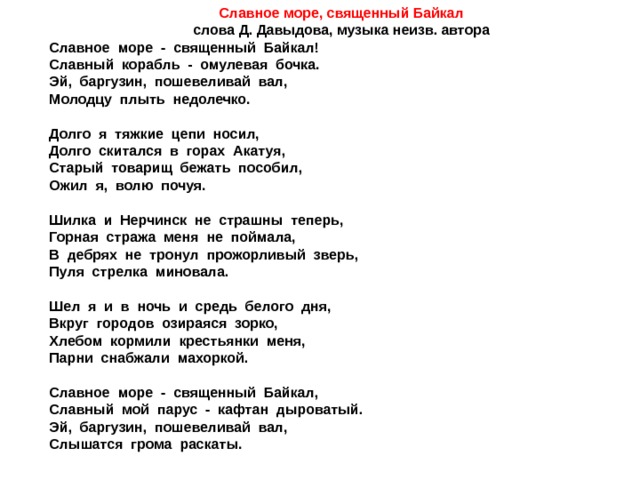 Славное море, священный Байкал слова Д. Давыдова, музыка неизв. автора Славное море - священный Байкал! Славный корабль - омулевая бочка. Эй, баргузин, пошевеливай вал, Молодцу плыть недолечко.  Долго я тяжкие цепи носил, Долго скитался в горах Акатуя, Старый товарищ бежать пособил, Ожил я, волю почуя.  Шилка и Нерчинск не страшны теперь, Горная стража меня не поймала, В дебрях не тронул прожорливый зверь, Пуля стрелка миновала.  Шел я и в ночь и средь белого дня, Вкруг городов озираяся зорко, Хлебом кормили крестьянки меня, Парни снабжали махоркой.  Славное море - священный Байкал, Славный мой парус - кафтан дыроватый. Эй, баргузин, пошевеливай вал, Слышатся грома раскаты. 