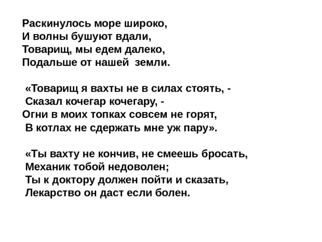 Раскинулось море широко, И волны бушуют вдали, Товарищ, мы едем далеко, Подальше от нашей земли.   «Товарищ я вахты не в силах стоять, -  Сказал кочегар кочегару, - Огни в моих топках совсем не горят,  В котлах не сдержать мне уж пару».  «Ты вахту не кончив, не смеешь бросать,  Механик тобой недоволен;  Ты к доктору должен пойти и сказать,  Лекарство он даст если болен.  