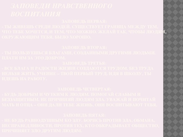 Заповеди нравственного воспитания  Заповедь первая: - Ты живешь среди людей. Существует граница между тем, что тебе хочется, и тем, что можно. Желай так, чтобы людям, окружающим тебя, было хорошо.  Заповедь вторая: - Ты пользуешься благами, созданными другими людьми. Плати им за это добром. Заповедь третья: - Все блага и радости жизни создаются трудом. Без труда нельзя жить. Учение – твой первый труд. Идя в школу, ты идешь на работу.  Заповедь четвертая: - Будь добрым и чутким к людям. Помогай слабым и беззащитным. Не причиняй людям зла. Уважай и почитай мать и отца – они дали тебе жизнь, они воспитывают тебя.  Заповедь пятая: - Не будь равнодушным ко злу. Борись против зла, обмана, несправедливости, против тех, кто обкрадывает общество, причиняет зло другим людям.  