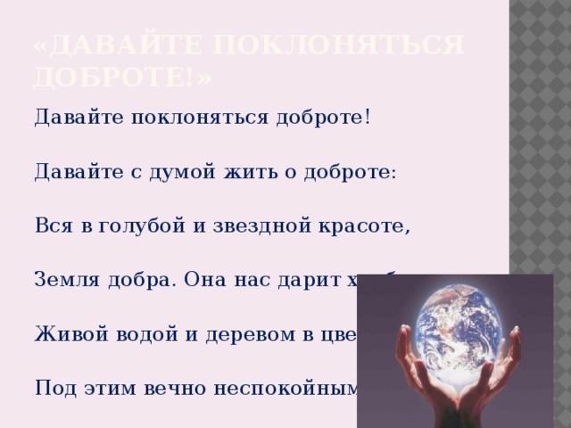 «Давайте поклоняться доброте!» Давайте поклоняться доброте! Давайте с думой жить о доброте: Вся в голубой и звездной красоте, Земля добра. Она нас дарит хлебом, Живой водой и деревом в цвету. Под этим вечно неспокойным небом Давайте воевать за доброту!  А.Чепурова . 
