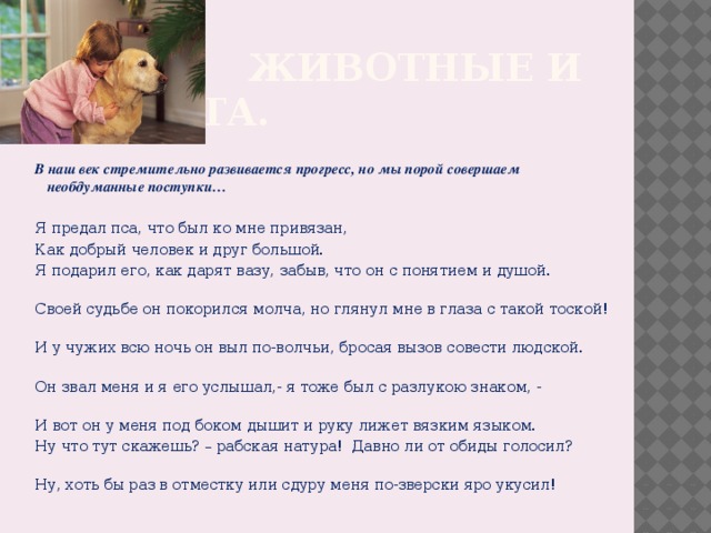  Животные и доброта. В наш век стремительно развивается прогресс, но мы порой совершаем необдуманные поступки… Я предал пса, что был ко мне привязан, Как добрый человек и друг большой. Я подарил его, как дарят вазу, забыв, что он с понятием и душой. Своей судьбе он покорился молча, но глянул мне в глаза с такой тоской! И у чужих всю ночь он выл по-волчьи, бросая вызов совести людской. Он звал меня и я его услышал,- я тоже был с разлукою знаком, - И вот он у меня под боком дышит и руку лижет вязким языком. Ну что тут скажешь? – рабская натура! Давно ли от обиды голосил? Ну, хоть бы раз в отместку или сдуру меня по-зверски яро укусил! 