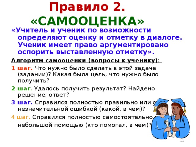 Правило 2. «САМООЦЕНКА» « Учитель и ученик по возможности определяют оценку и отметку в диалоге. Ученик имеет право аргументировано оспорить выставленную отметку ». Алгоритм самооценки (вопросы к ученику) : 1 шаг.  Что нужно было сделать в этой задаче (задании)? Какая была цель, что нужно было получить? 2 шаг . Удалось получить результат? Найдено решение, ответ? 3 шаг.  Справился полностью правильно или с незначительной ошибкой (какой, в чем)? 4 шаг. Справился полностью самостоятельно или с небольшой помощью (кто помогал, в чем)?   