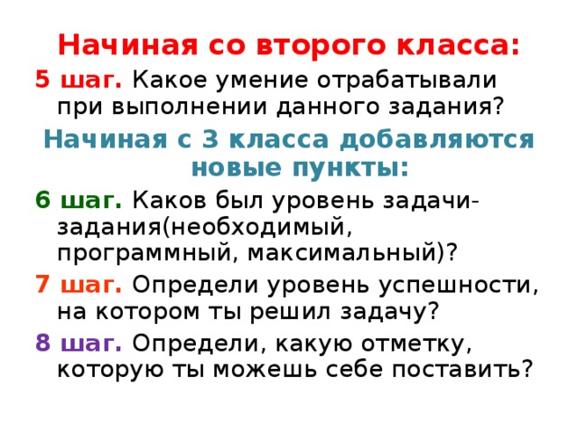 Начиная со второго класса: 5 шаг. Какое умение отрабатывали при выполнении данного задания? Начиная с 3 класса добавляются новые пункты: 6 шаг. Каков был уровень задачи-задания(необходимый, программный, максимальный)? 7 шаг. Определи уровень успешности, на котором ты решил задачу? 8 шаг. Определи, какую отметку, которую ты можешь себе поставить? 