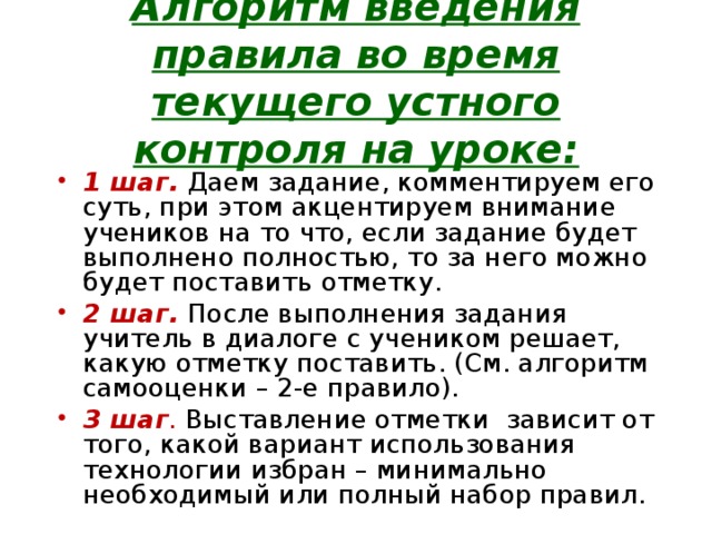 Алгоритм введения правила во время текущего устного контроля на уроке:   1 шаг.  Даем задание, комментируем его суть, при этом акцентируем внимание учеников на то что, если задание будет выполнено полностью, то за него можно будет поставить отметку. 2 шаг.  После выполнения задания учитель в диалоге с учеником решает, какую отметку поставить. (См. алгоритм самооценки – 2-е правило). 3 шаг .  Выставление отметки зависит от того, какой вариант использования технологии избран – минимально необходимый или полный набор правил. 