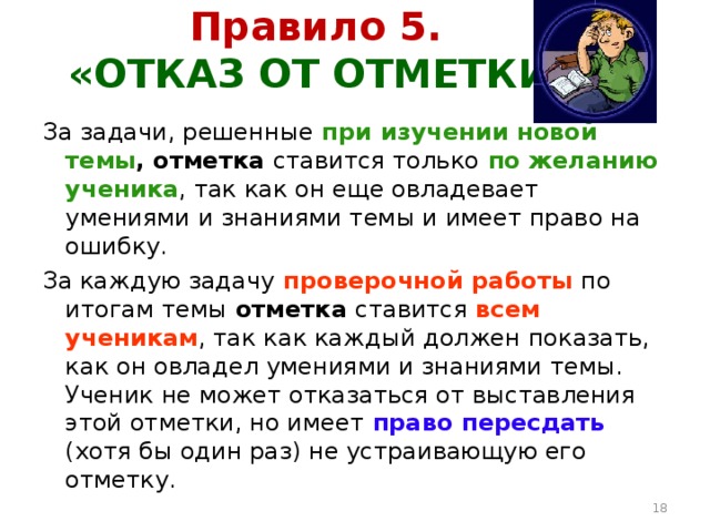 Правило 5.  «ОТКАЗ ОТ ОТМЕТКИ» За задачи, решенные  при изучении новой темы ,  отметка ставится только  по желанию ученика , так как он еще овладевает умениями и знаниями темы и имеет право на ошибку. За каждую задачу  проверочной работы  по итогам темы отметка ставится всем ученикам , так как каждый должен показать, как он овладел умениями и знаниями темы. Ученик не может отказаться от выставления этой отметки, но имеет  право пересдать  (хотя бы один раз) не устраивающую его отметку.  