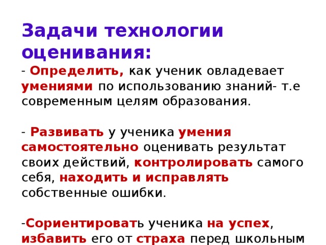Задачи технологии оценивания:  - Определить, как ученик овладевает умениями по использованию знаний- т.е современным целям образования.   - Развивать у ученика умения самостоятельно оценивать результат своих действий, контролировать самого себя, находить и исправлять собственные ошибки.   - Сориентироват ь ученика на успех , избавить его от страха перед школьным контролем и оцениванием, создать комфортную для учебы обстановку, сберечь психологическое здоровье детей.   