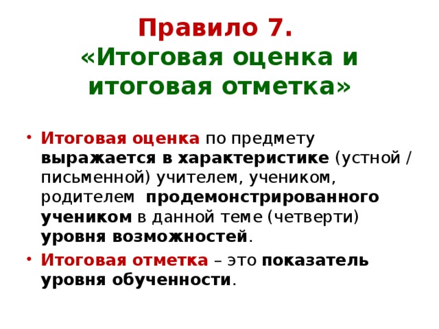  Правило 7.  «Итоговая оценка и итоговая отметка» Итоговая оценка  по предмету выражается в характеристике (устной / письменной) учителем, учеником, родителем продемонстрированного учеником в данной теме (четверти) уровня возможностей . Итоговая отметка  – это показатель уровня обученности . 
