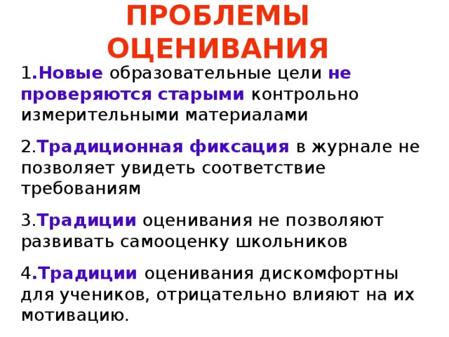 ПРОБЛЕМЫ ОЦЕНИВАНИЯ 1 .Новые образовательные цели не проверяются старыми контрольно измерительными материалами 2. Традиционная фиксация в журнале не позволяет увидеть соответствие требованиям 3. Традиции оценивания не позволяют развивать самооценку школьников 4 .Традиции оценивания дискомфортны для учеников, отрицательно влияют на их мотивацию. 