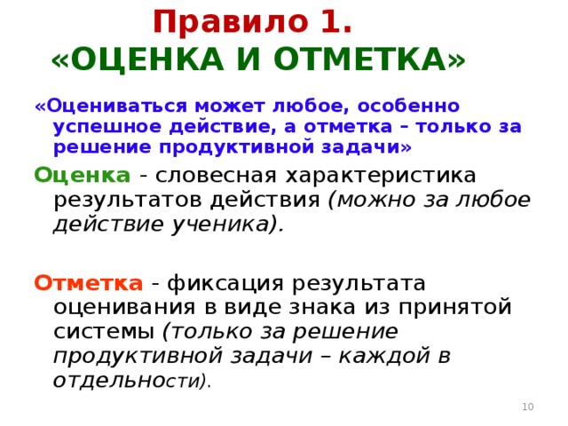 Правило 1.  «ОЦЕНКА И ОТМЕТКА» «Оцениваться может любое, особенно успешное действие, а отметка – только за решение продуктивной задачи» Оценка - словесная характеристика результатов действия (можно за любое действие ученика). Отметка - фиксация результата оценивания в виде знака из принятой системы (только за решение продуктивной задачи – каждой в отдельно сти).  