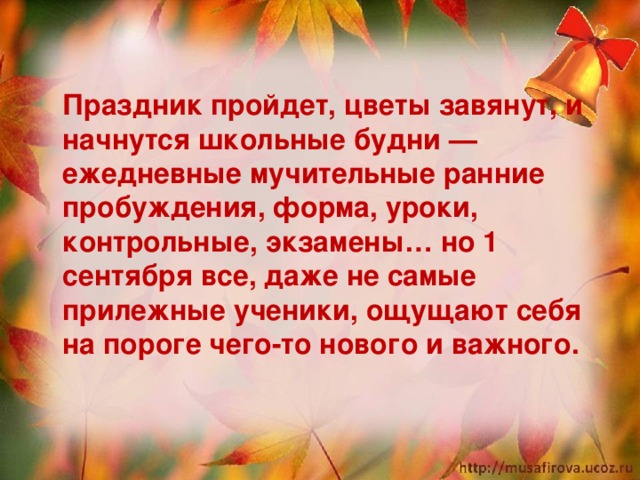  Праздник пройдет, цветы завянут, и начнутся школьные будни — ежедневные мучительные ранние пробуждения, форма, уроки, контрольные, экзамены… но 1 сентября все, даже не самые прилежные ученики, ощущают себя на пороге чего-то нового и важного.   