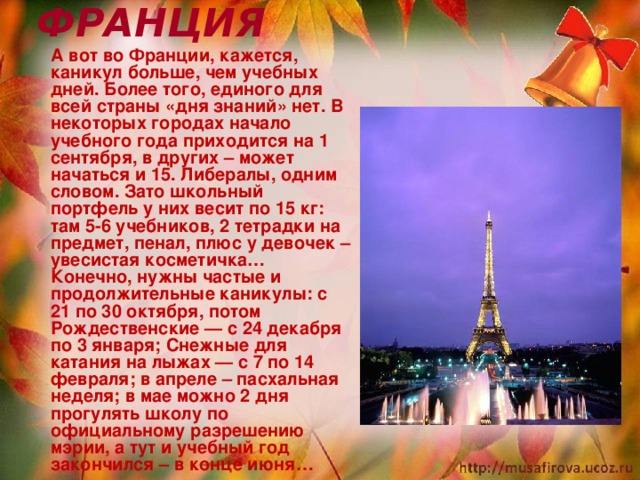 ФРАНЦИЯ  А вот во Франции, кажется, каникул больше, чем учебных дней. Более того, единого для всей страны «дня знаний» нет. В некоторых городах начало учебного года приходится на 1 сентября, в других – может начаться и 15. Либералы, одним словом. Зато школьный портфель у них весит по 15 кг: там 5-6 учебников, 2 тетрадки на предмет, пенал, плюс у девочек – увесистая косметичка… Конечно, нужны частые и продолжительные каникулы: с 21 по 30 октября, потом Рождественские — с 24 декабря по 3 января; Снежные для катания на лыжах — с 7 по 14 февраля; в апреле – пасхальная неделя; в мае можно 2 дня прогулять школу по официальному разрешению мэрии, а тут и учебный год закончился – в конце июня…  