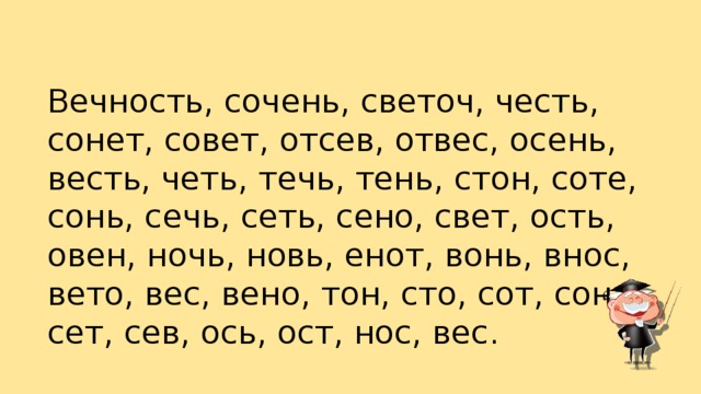 Вечность, сочень, светоч, честь, сонет, совет, отсев, отвес, осень, весть, четь, течь, тень, стон, соте, сонь, сечь, сеть, сено, свет, ость, овен, ночь, новь, енот, вонь, внос, вето, вес, вено, тон, сто, сот, сон, сет, сев, ось, ост, нос, вес.