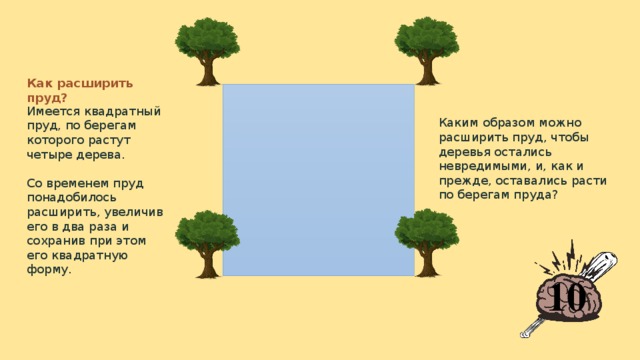 Как расширить пруд? Имеется квадратный пруд, по берегам которого растут четыре дерева.   Со временем пруд понадобилось расширить, увеличив его в два раза и сохранив при этом его квадратную форму. Каким образом можно расширить пруд, чтобы деревья остались невредимыми, и, как и прежде, оставались расти по берегам пруда? 10