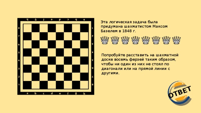 ОТВЕТ Эта логическая задача была придумана шахматистом Максом Базелем в 1848 г. Попробуйте расставить на шахматной доске восемь ферзей таким образом, чтобы ни один из них не стоял по диагонали или на прямой линии с другими.