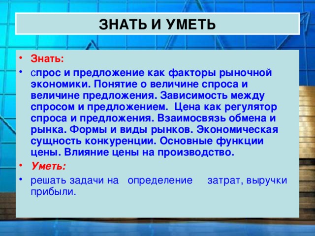 ЗНАТЬ И УМЕТЬ Знать: с прос и предложение как факторы рыночной экономики. Понятие о величине спроса и величине предложения. Зависимость между спросом и предложением. Цена как регулятор спроса и предложения.  Взаимосвязь обмена и рынка. Формы и виды рынков. Экономическая сущность конкуренции. Основные функции цены. Влияние цены на производство. Уметь: решать задачи на определение затрат, выручки прибыли. 