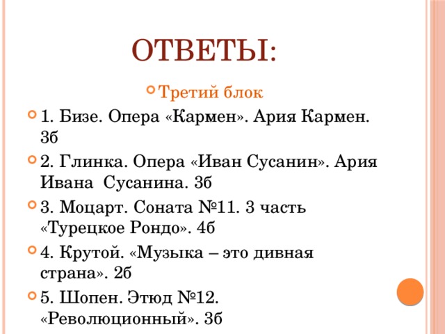 Ответы: Третий блок 1. Бизе. Опера «Кармен». Ария Кармен. 3б 2. Глинка. Опера «Иван Сусанин». Ария Ивана Сусанина. 3б 3. Моцарт. Соната №11. 3 часть «Турецкое Рондо». 4б 4. Крутой. «Музыка – это дивная страна». 2б 5. Шопен. Этюд №12. «Революционный». 3б 