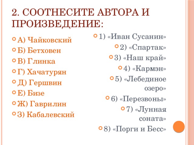 2. Соотнесите автора и произведение: А) Чайковский Б) Бетховен В) Глинка Г) Хачатурян Д) Гершвин Е) Бизе Ж) Гаврилин З) Кабалевский 1) «Иван Сусанин» 2) «Спартак» 3) «Наш край» 4) «Кармэн» 5) «Лебединое озеро» 6) «Перезвоны» 7) «Лунная соната» 8) «Порги и Бесс» 