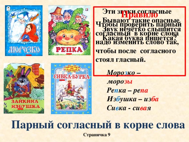 Эти звуки согласные Бывают такие опасные Звук нечётко слышится Какая буква пишется? Правило Чтобы проверить парный согласный в корне слова надо изменить слово так, чтобы после согласного стоял гласный. Моро з ко – моро зы Ре п ка – ре па Из б ушка – из ба Си в ка - си ва я Парный согласный в корне слова Страничка 9