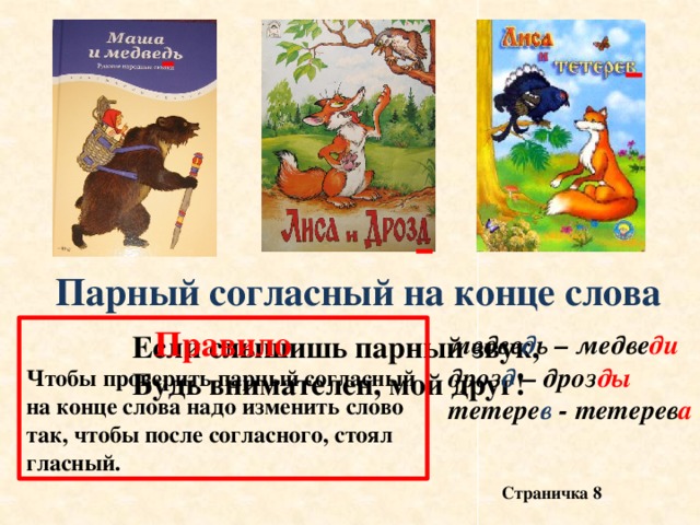 Парный согласный на конце слова Правило Чтобы проверить парный согласный на конце слова надо изменить слово так, чтобы после согласного, стоял гласный. Если слышишь парный звук, медве д ь – медве ди Будь внимателен, мой друг! дроз д – дроз ды тетере в - тетерев а Страничка 8