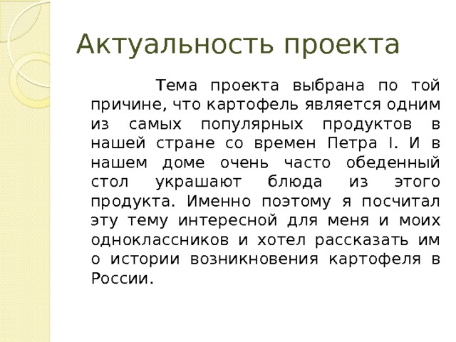 Актуальность проекта  Тема проекта выбрана по той причине, что картофель является одним из самых популярных продуктов в нашей стране со времен Петра I. И в нашем доме очень часто обеденный стол украшают блюда из этого продукта. Именно поэтому я посчитал эту тему интересной для меня и моих одноклассников и хотел рассказать им о истории возникновения картофеля в России. 