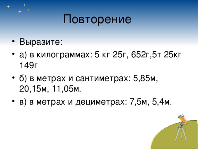 Повторение Выразите: а) в килограммах: 5 кг 25г, 652г,5т 25кг 149г б) в метрах и сантиметрах: 5,85м, 20,15м, 11,05м. в) в метрах и дециметрах: 7,5м, 5,4м. 