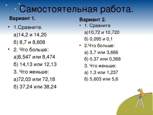 Самостоятельная работа. Вариант 2. Вариант 1. 1. Сравните  а)10,72 и 10,720  б) 0,095 и 0,1 2.Что больше:  а) 3,7 или 3,666  б) 0,37 или 0,368  3. Что меньше:  а) 1,3 или 1,237  б) 5,603 или 5,6 1.Сравните.  а)14,2 и 14,20  б) 8,7 и 8,608 2. Что больше:  а)8,547 или 8,474  б) 14,13 или 12,13  3. Что меньше:  а)72,03 или 72,18  б) 37,24 или 38,24 