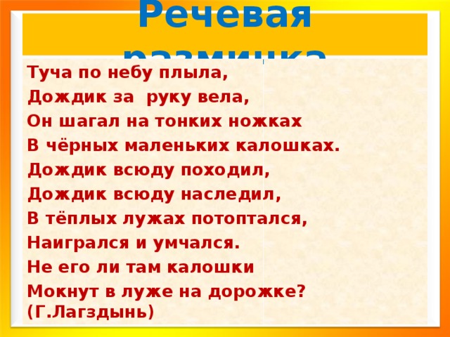 Речевая разминка Туча по небу плыла, Дождик за руку вела, Он шагал на тонких ножках В чёрных маленьких калошках. Дождик всюду походил, Дождик всюду наследил, В тёплых лужах потоптался, Наигрался и умчался. Не его ли там калошки Мокнут в луже на дорожке? (Г.Лагздынь) 