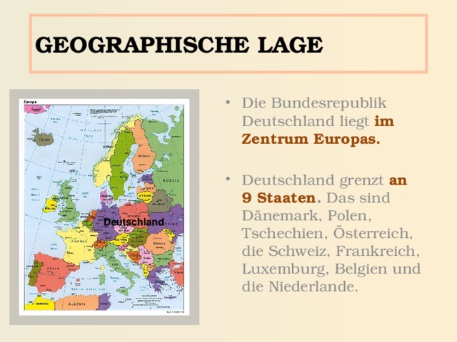 GEOGRAPHISCHE LAGE Die Bundesrepublik Deutschland liegt im Zentrum Europas.  Deutschland grenzt an 9 Staaten . Das sind Dänemark, Polen, Tschechien, Österreich, die Schweiz, Frankreich, Luxemburg, Belgien und die Niederlande. Deutschland 