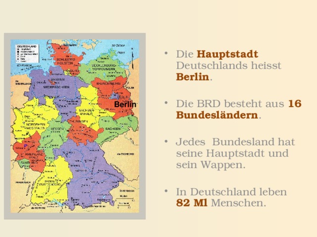 Die Hauptstadt  Deutschlands heisst Berlin . Die BRD besteht aus 16 Bundesländern . Jedes Bundesland hat seine Hauptstadt und sein Wappen. In Deutschland leben  82 Ml  Menschen. Berlin 