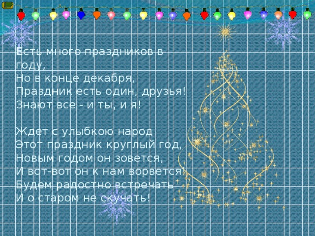 Е сть много праздников в году,  Но в конце декабря,  Праздник есть один, друзья!  Знают все - и ты, и я!     Ждет с улыбкою народ  Этот праздник круглый год,  Новым годом он зовется,  И вот-вот он к нам ворвется!  Будем радостно встречать  И о старом не скучать!   