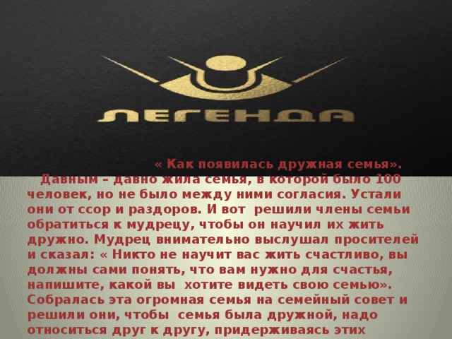  « Как появилась дружная семья».  Давным – давно жила семья, в которой было 100 человек, но не было между ними согласия. Устали они от ссор и раздоров. И вот решили члены семьи обратиться к мудрецу, чтобы он научил их жить дружно. Мудрец внимательно выслушал просителей и сказал: « Никто не научит вас жить счастливо, вы должны сами понять, что вам нужно для счастья, напишите, какой вы хотите видеть свою семью». Собралась эта огромная семья на семейный совет и решили они, чтобы семья была дружной, надо относиться друг к другу, придерживаясь этих качеств:   