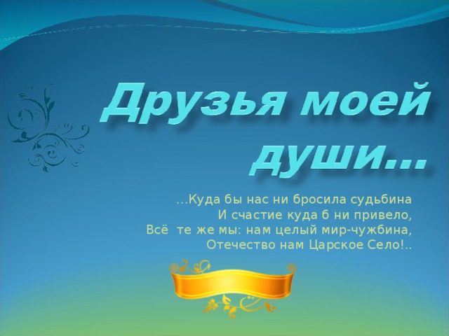… Куда бы нас ни бросила судьбина И счастие куда б ни привело, Всё те же мы: нам целый мир-чужбина, Отечество нам Царское Село!..  