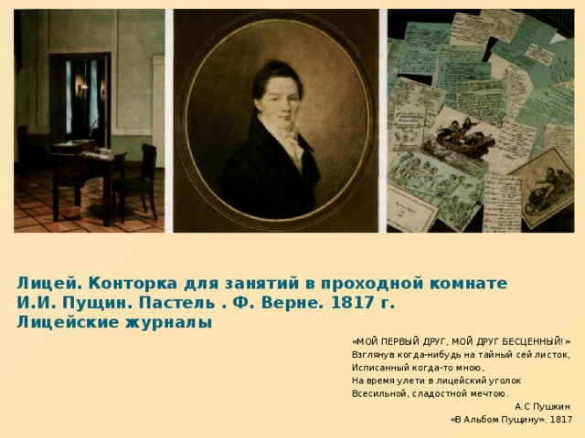 Лицей. Конторка для занятий в проходной комнате  И.И. Пущин. Пастель . Ф. Верне. 1817 г.  Лицейские журналы «МОЙ ПЕРВЫЙ ДРУГ, МОЙ ДРУГ БЕСЦЕННЫЙ!» Взглянув когда-нибудь на тайный сей листок, Исписанный когда-то мною, На время улети в лицейский уголок Всесильной, сладостной мечтою.  А.С Пушкин «В Альбом Пущину». 1817  
